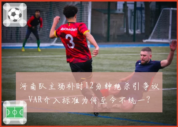 河南队主场补时12分钟绝杀引争议,VAR介入标准为何至今不统一?