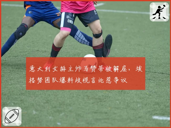 意大利女排主帅马赞蒂被解雇，埃格努团队爆料歧视言论惹争议