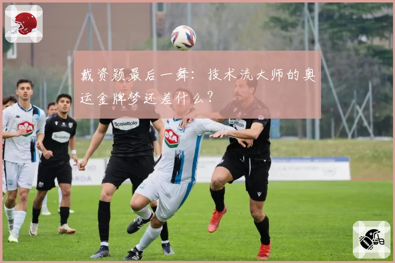 戴资颖最后一舞:技术流大师的奥运金牌梦还差什么?