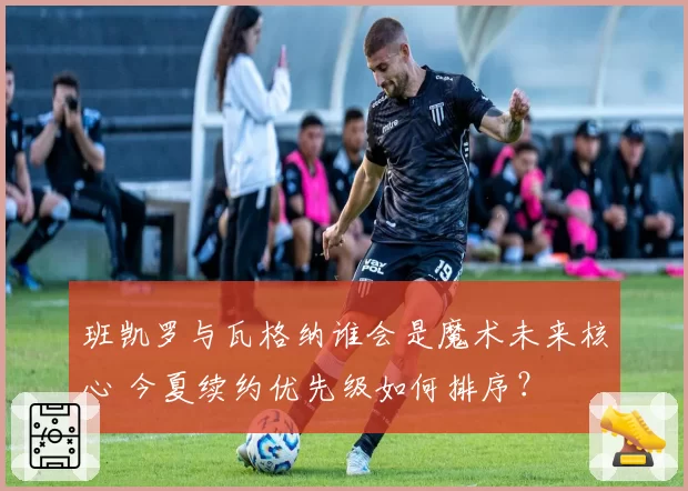 班凯罗与瓦格纳谁会是魔术未来核心 今夏续约优先级如何排序?