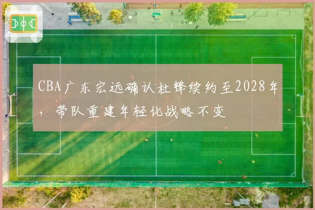 CBA广东宏远确认杜锋续约至2028年,带队重建年轻化战略不变