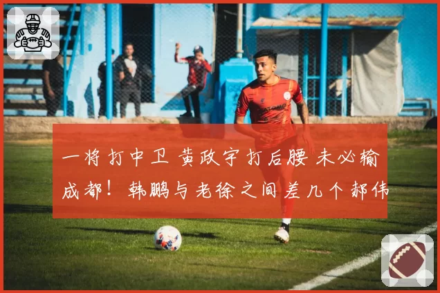 一将打中卫 黄政宇打后腰 未必输成都！韩鹏与老徐之间差几个郝伟