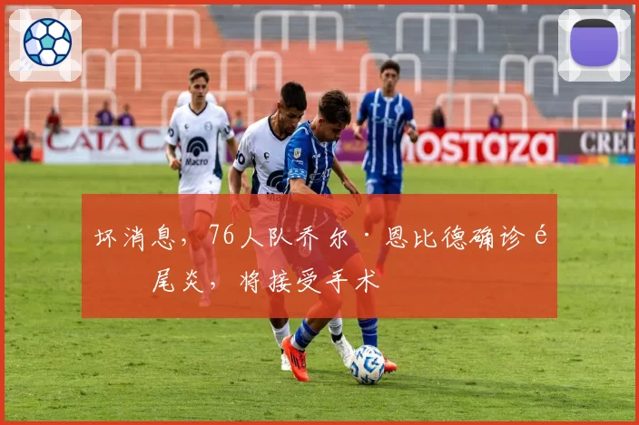 坏消息，76人队乔尔·恩比德确诊阑尾炎，将接受手术