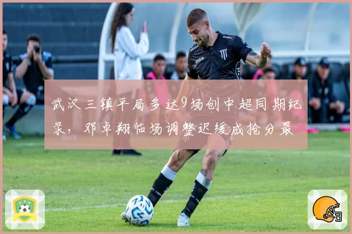 武汉三镇平局多达9场创中超同期纪录,邓卓翔临场调整迟缓成抢分最大瓶颈__br_