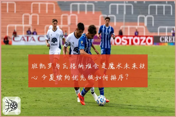 班凯罗与瓦格纳谁会是魔术未来核心 今夏续约优先级如何排序?