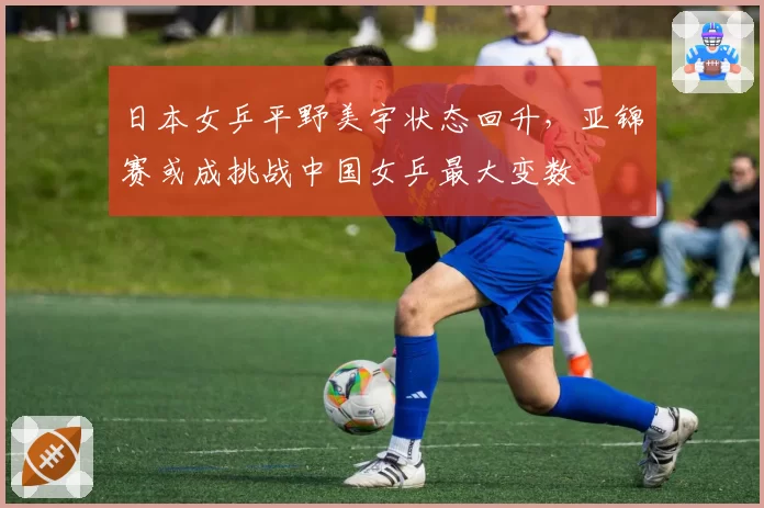 日本女乒平野美宇状态回升,亚锦赛或成挑战中国女乒最大变数
