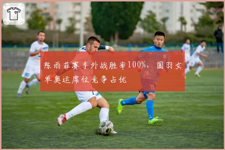 陈雨菲赛季外战胜率100%,国羽女单奥运席位竞争占优