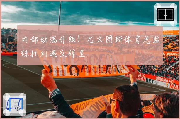 内部动荡升级!尤文图斯体育总监琼托利递交辞呈