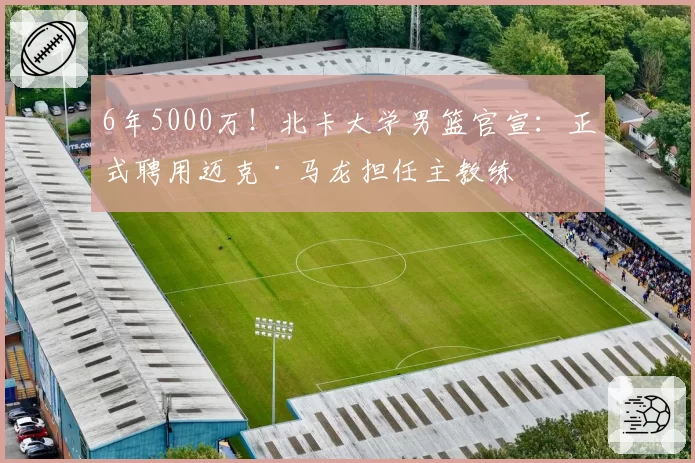 6年5000万！北卡大学男篮官宣：正式聘用迈克·马龙担任主教练