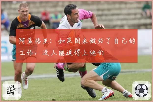 阿莱格里:如果国米做好了自己的工作,没人能追得上他们