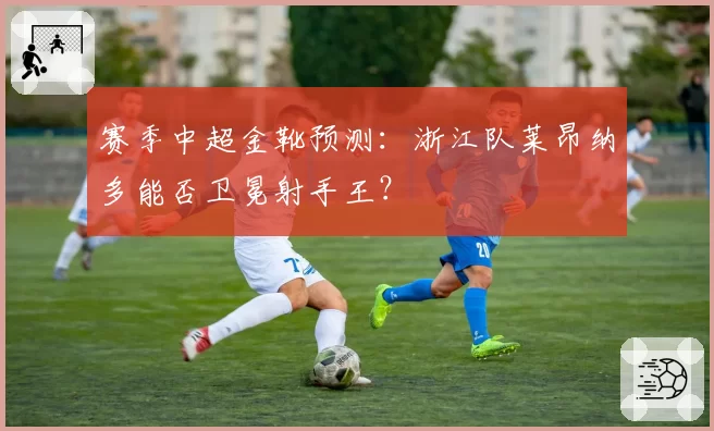 赛季中超金靴预测：浙江队莱昂纳多能否卫冕射手王？