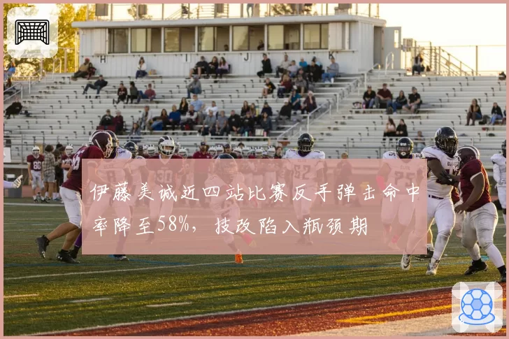 伊藤美诚近四站比赛反手弹击命中率降至58%，技改陷入瓶颈期