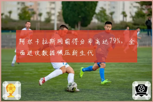 阿尔卡拉斯网前得分率高达79%，全面进攻数据碾压新生代