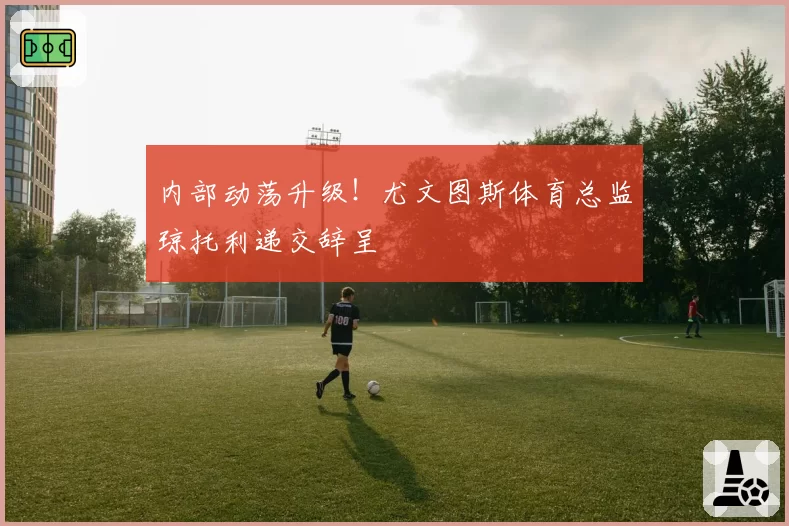 内部动荡升级!尤文图斯体育总监琼托利递交辞呈