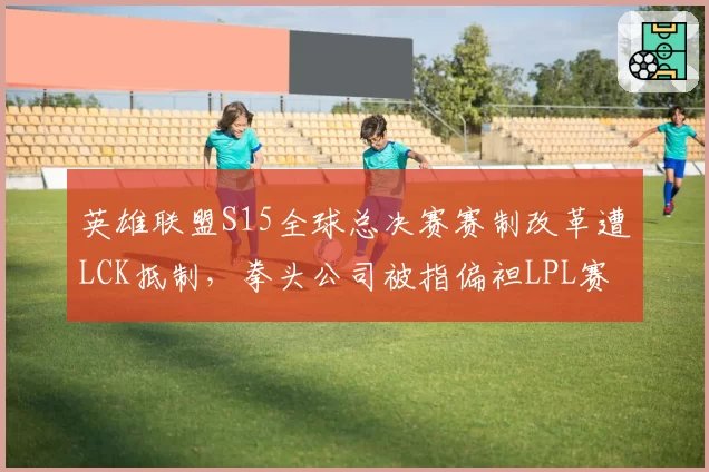 英雄联盟S15全球总决赛赛制改革遭LCK抵制,拳头公司被指偏袒LPL赛区