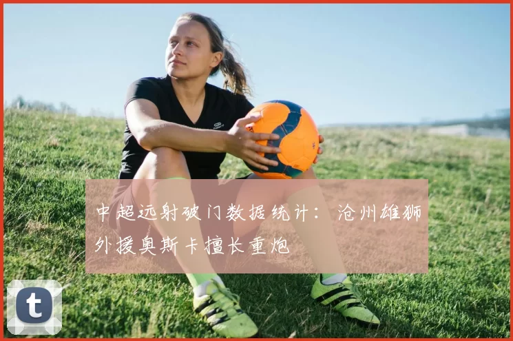 中超远射破门数据统计：沧州雄狮外援奥斯卡擅长重炮