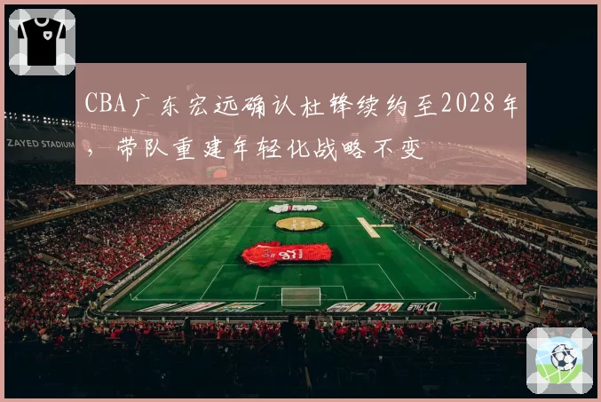 CBA广东宏远确认杜锋续约至2028年,带队重建年轻化战略不变