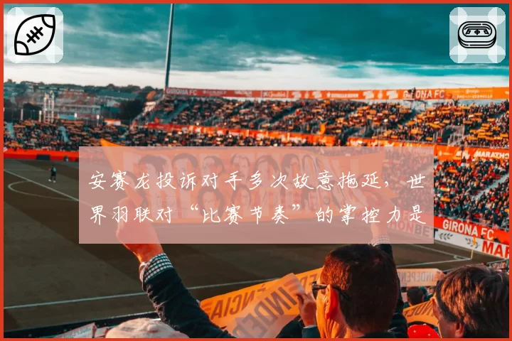 安赛龙投诉对手多次故意拖延,世界羽联对“比赛节奏”的掌控力是否不足?