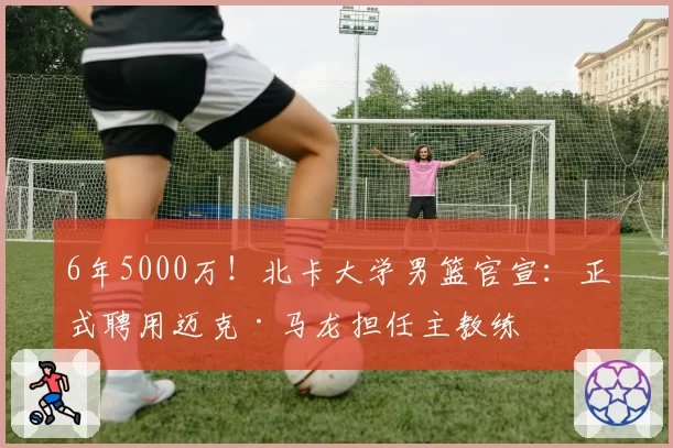 6年5000万！北卡大学男篮官宣：正式聘用迈克·马龙担任主教练