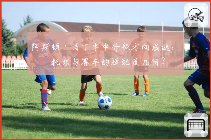 阿斯顿·马丁季中升级方向成谜，斯托尔与赛车的适配度几何？