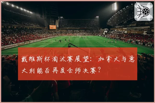 戴维斯杯淘汰赛展望：加拿大与意大利能否再度会师决赛？