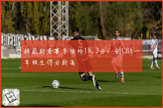 林葳新秀赛季场均18.3分,创CBA一年级生得分新高