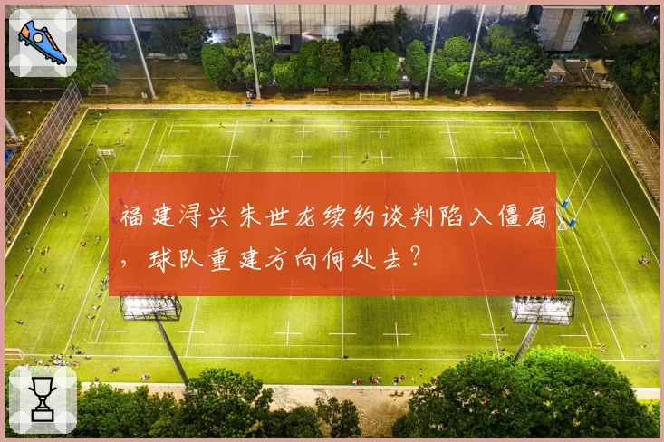 福建浔兴朱世龙续约谈判陷入僵局，球队重建方向何处去？