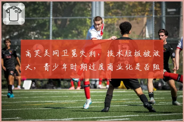 高芙美网卫冕失利，技术短板被放大，青少年时期过度商业化是否阻碍成长？