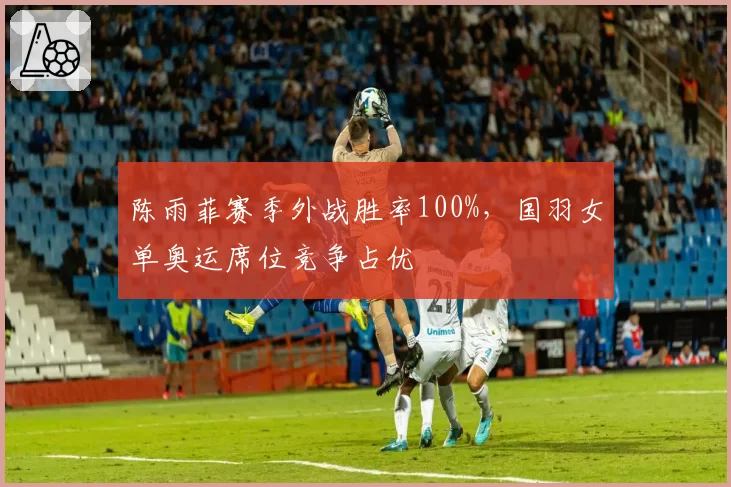 陈雨菲赛季外战胜率100%,国羽女单奥运席位竞争占优