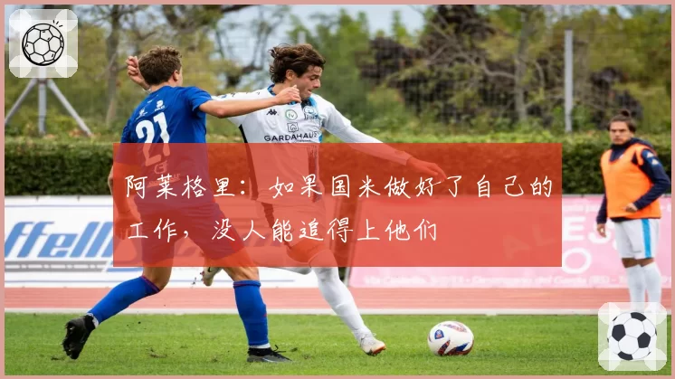 阿莱格里:如果国米做好了自己的工作,没人能追得上他们