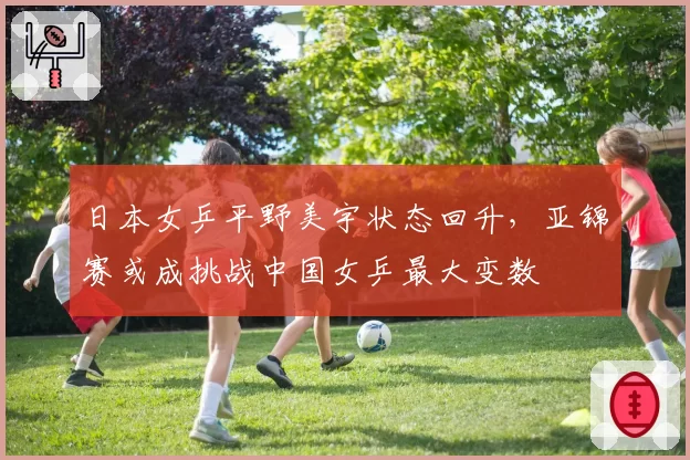 日本女乒平野美宇状态回升,亚锦赛或成挑战中国女乒最大变数