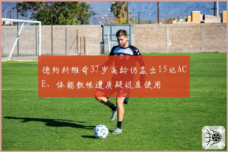 德约科维奇37岁高龄仍轰出15记ACE，体能教练遭质疑过度使用