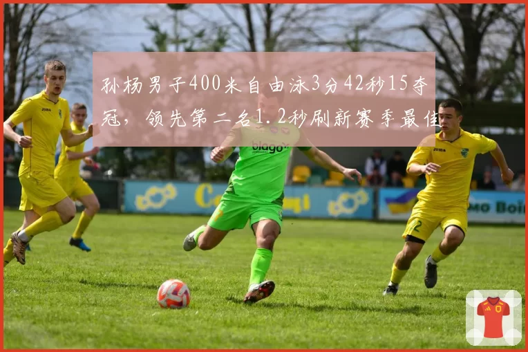 孙杨男子400米自由泳3分42秒15夺冠,领先第二名1.2秒刷新赛季最佳
