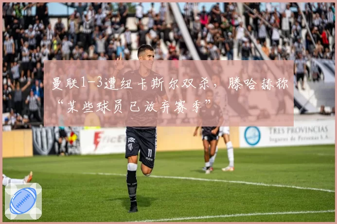 曼联1-3遭纽卡斯尔双杀，滕哈赫称“某些球员已放弃赛季”