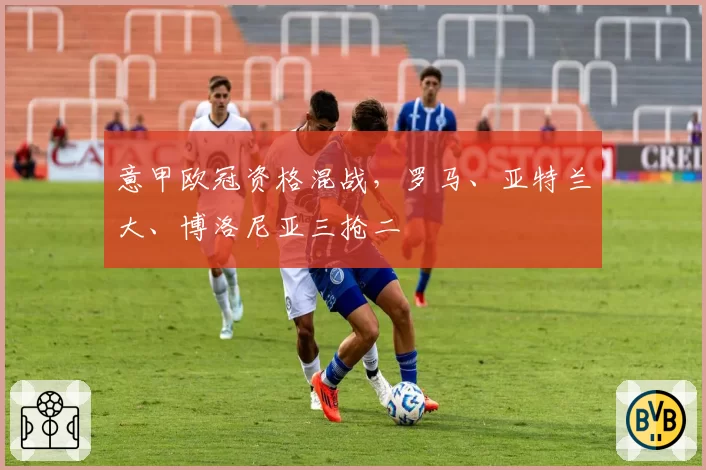 意甲欧冠资格混战,罗马、亚特兰大、博洛尼亚三抢二