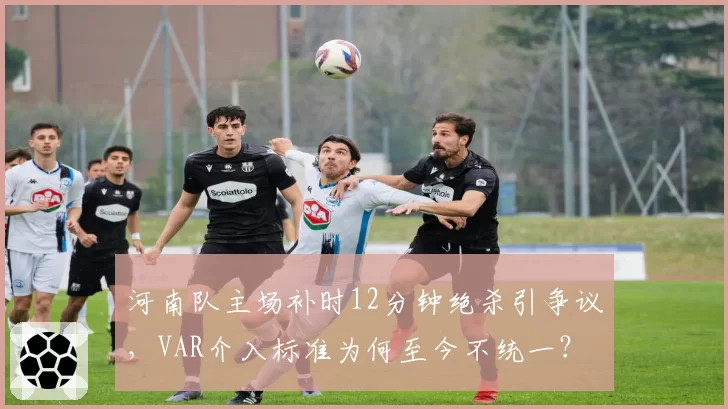 河南队主场补时12分钟绝杀引争议,VAR介入标准为何至今不统一?