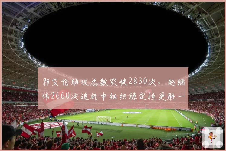 郭艾伦助攻总数突破2830次,赵继伟2660次追赶中组织稳定性更胜一筹