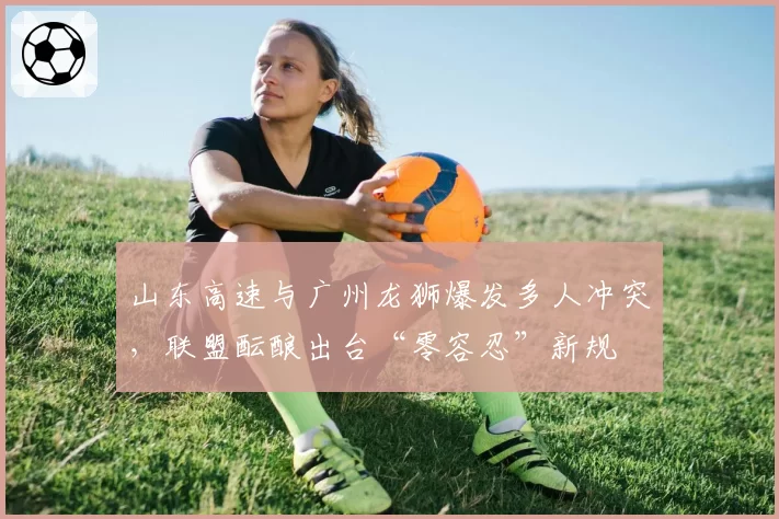 山东高速与广州龙狮爆发多人冲突,联盟酝酿出台“零容忍”新规