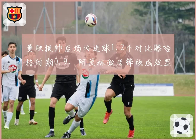 曼联换帅后场均进球1.2个对比滕哈格时期0.9,阿莫林激活锋线成效显著