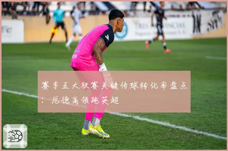 赛季五大联赛关键传球转化率盘点：厄德高领跑英超