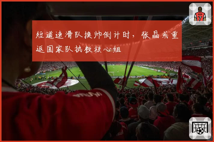 短道速滑队换帅倒计时，张晶或重返国家队执教核心组