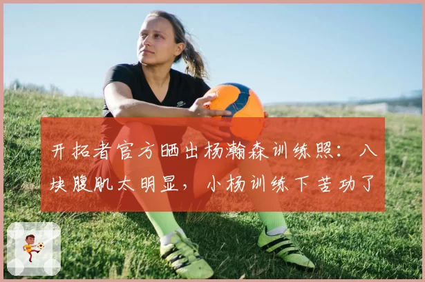 开拓者官方晒出杨瀚森训练照：八块腹肌太明显，小杨训练下苦功了