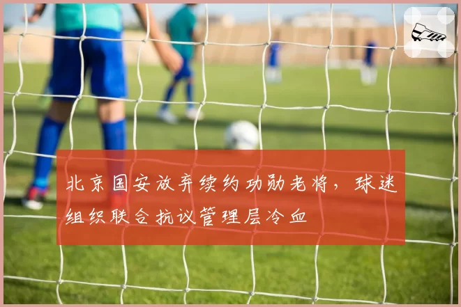 北京国安放弃续约功勋老将，球迷组织联合抗议管理层冷血