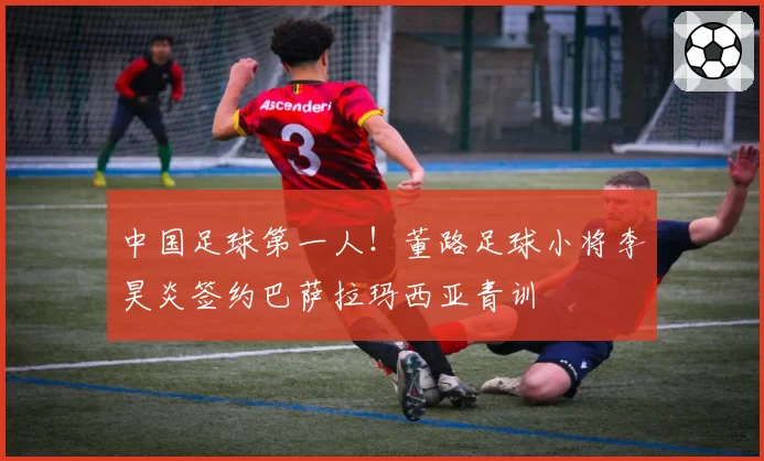中国足球第一人！董路足球小将李昊炎签约巴萨拉玛西亚青训