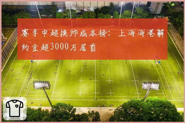 赛季中超换帅成本榜:上海海港解约金超3000万居首