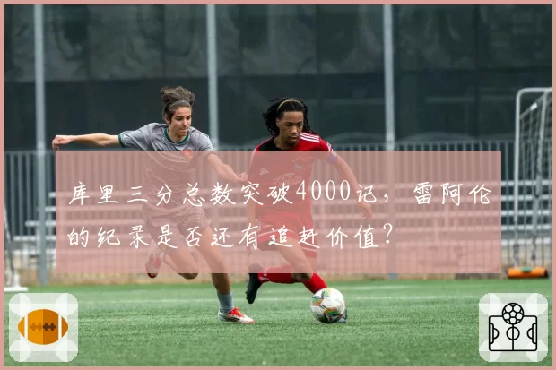 库里三分总数突破4000记，雷阿伦的纪录是否还有追赶价值？