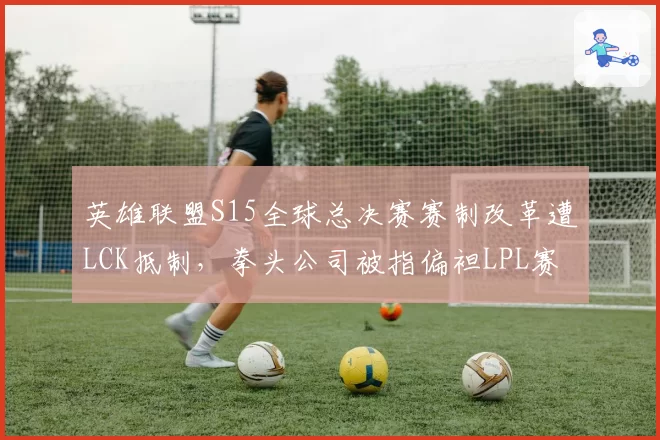 英雄联盟S15全球总决赛赛制改革遭LCK抵制,拳头公司被指偏袒LPL赛区
