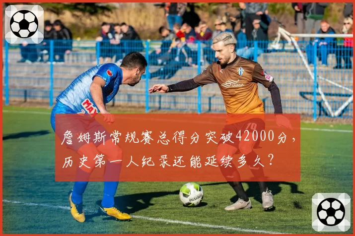 詹姆斯常规赛总得分突破42000分,历史第一人纪录还能延续多久?