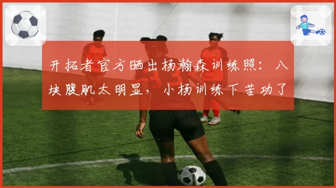开拓者官方晒出杨瀚森训练照：八块腹肌太明显，小杨训练下苦功了