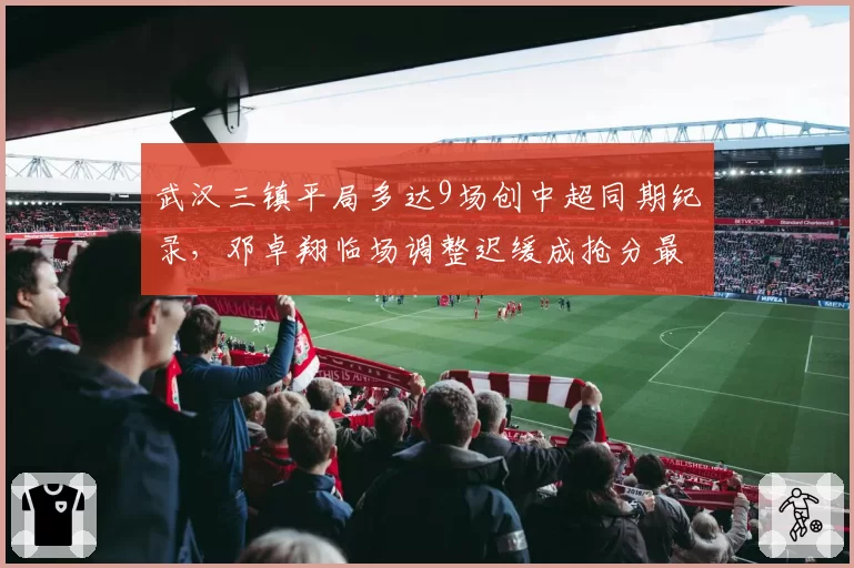 武汉三镇平局多达9场创中超同期纪录,邓卓翔临场调整迟缓成抢分最大瓶颈__br_